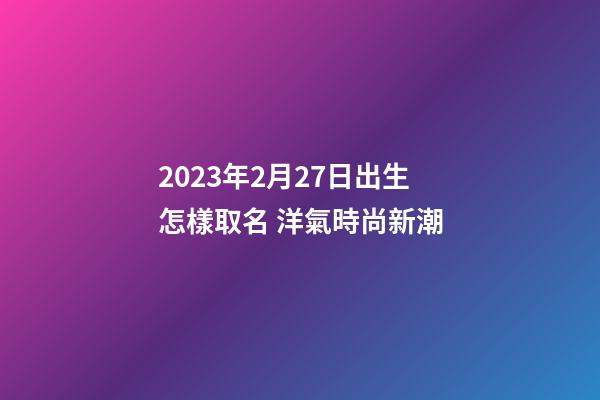 2023年2月27日出生怎樣取名 洋氣時尚新潮